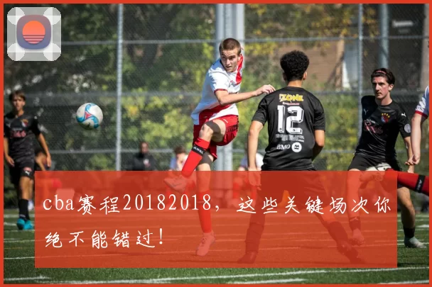 cba赛程20182018，这些关键场次你绝不能错过！