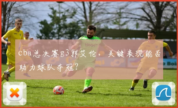 cba总决赛g3郭艾伦，关键表现能否助力球队夺冠？