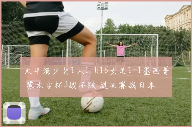大半场少打1人！U16女足1-1墨西哥 蒙太古杯3战不败 进决赛战日本