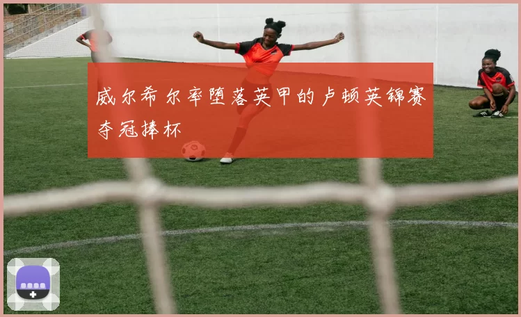 威尔希尔率堕落英甲的卢顿英锦赛夺冠捧杯