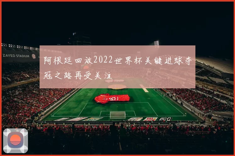 阿根廷回放2022世界杯关键进球夺冠之路再受关注