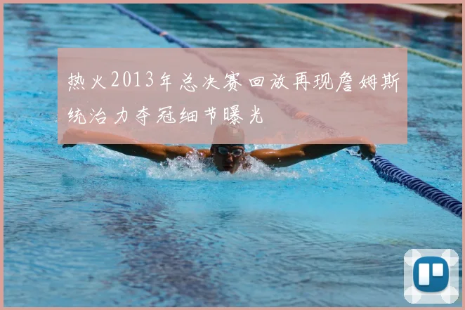 热火2013年总决赛回放再现詹姆斯统治力夺冠细节曝光