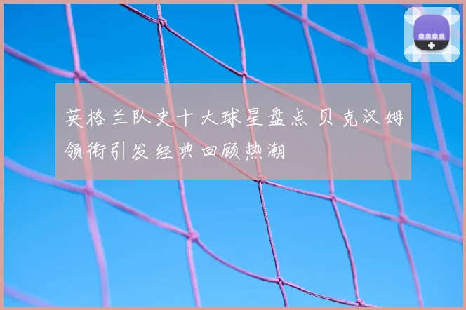英格兰队史十大球星盘点 贝克汉姆领衔引发经典回顾热潮
